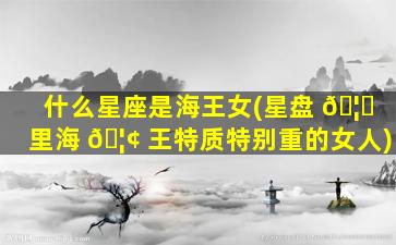 什么星座是海王女(星盘 🦆 里海 🦢 王特质特别重的女人)